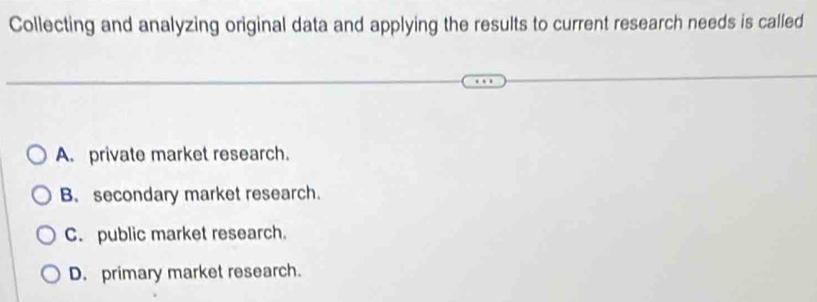 Collecting and analyzing original data and applying the results to current research needs is called
A. private market research.
B. secondary market research.
C. public market research.
D. primary market research.