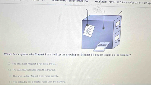 ubmittingan external tool Available Nov 8 at 12am - Nov 14 at 11:59p 
Which best explains why Magnet 1 can hold up the drawing but Magnet 2 is unable to hold up the calendar?
The area near Magnet 1 has extra metal.
The calendar is longer than the drawing.
The area under Magnet 2 has more gravity.
The calendar has a greater mass than the drawing.