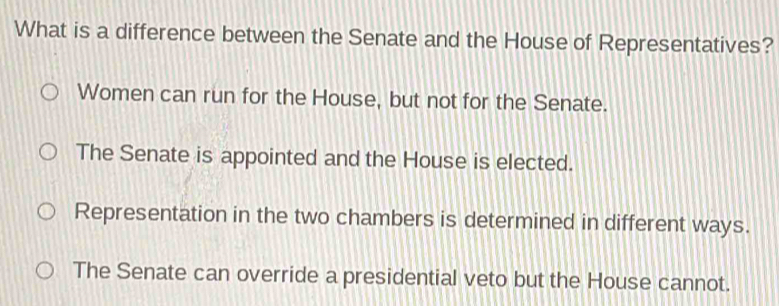 What is a difference between the Senate and the House of Representatives?
Women can run for the House, but not for the Senate.
The Senate is appointed and the House is elected.
Representation in the two chambers is determined in different ways.
The Senate can override a presidential veto but the House cannot.