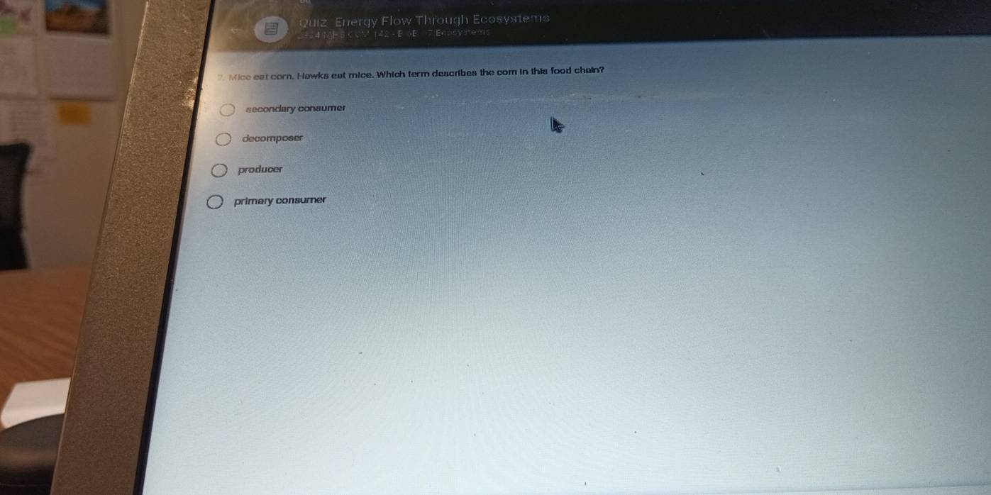 Quiz Energy Flow Through Ecosystems
2= = 41= 3 C cM 142 - E 5E 7 Eqpsystems
" Mice eat corn. Hawks eat mice. Which term describes the com in this food chain?
secondary consumer
decomposer
producer
primary consumer