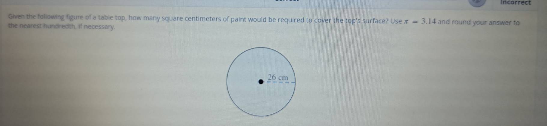 Incorrect 
Given the following figure of a table top, how many square centimeters of paint would be required to cover the top's surface? Use π =3.14 and round your answer to 
the nearest hundredth, if necessary.