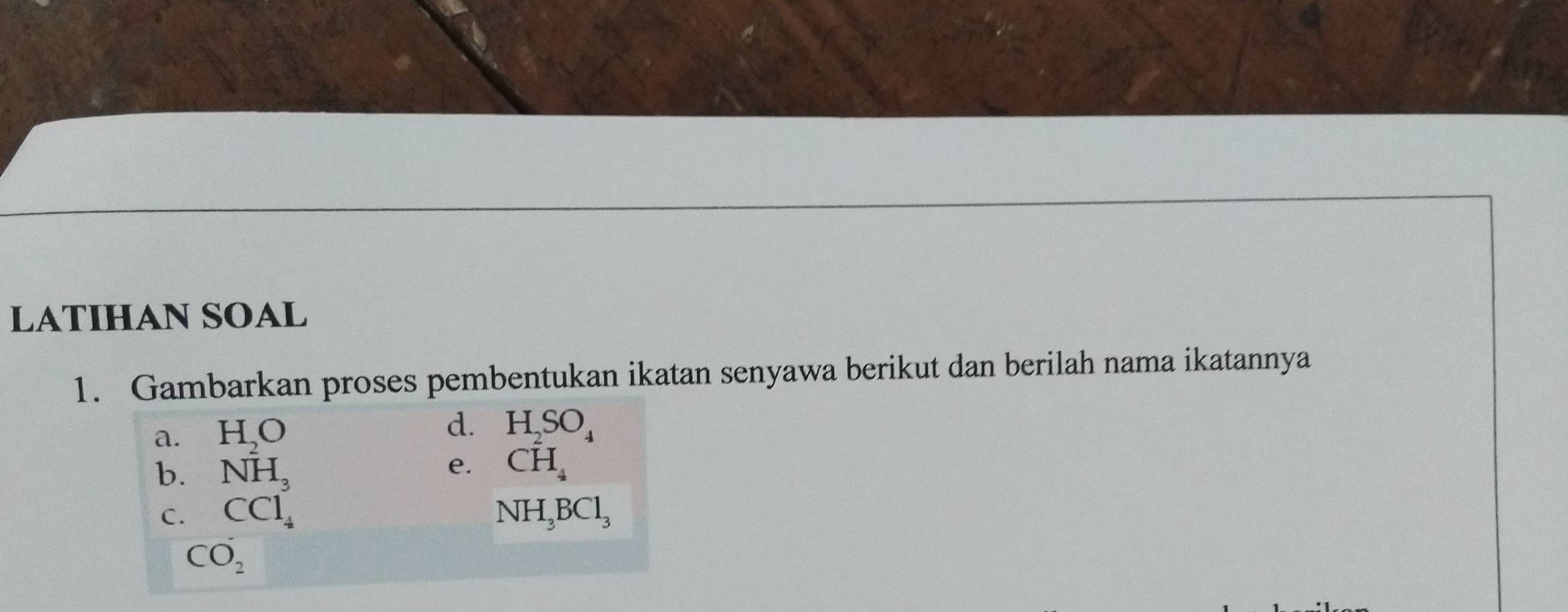 LATIHAN SOAL 
1. Gambarkan proses pembentukan ikatan senyawa berikut dan berilah nama ikatannya 
d. 
a. H_2O H_2SO_4
b. NH_3
e. CH_4
C. CCl_4 NH_3BCl_3
CO_2