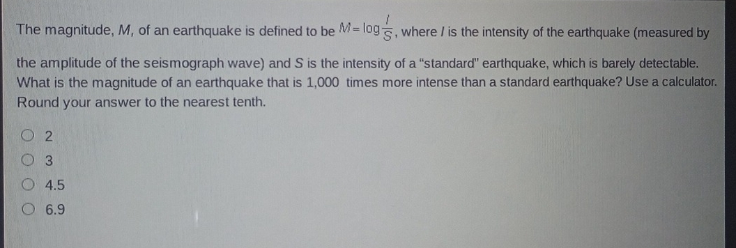 The magnitude, M, of an earthquake is defined to be M=log  I/S  , where / is the intensity of the earthquake (measured by
the amplitude of the seismograph wave) and S is the intensity of a “standard” earthquake, which is barely detectable.
What is the magnitude of an earthquake that is 1,000 times more intense than a standard earthquake? Use a calculator.
Round your answer to the nearest tenth.
2
3
4.5
6.9