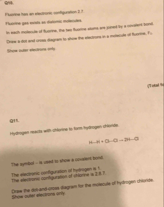 Fluorine has an electronic configuration 2.7. 
Fluorine gas exists as diatomic molecules. 
In each molecule of fluorine, the two fluorine atoms are joined by a covalent bond. 
Draw a dot and cross diagram to show the electrons in a molecule of fluorine, F_2. 
Show outer electrons only. 
(Total fo 
Q11. 
Hydrogen reacts with chlorine to form hydrogen chloride.
H-H+Cl-Clto 2H-Cl
The symbol - is used to show a covalent bond. 
The electronic configuration of hydrogen is 1. 
The electronic configuration of chlorine is 2.8.7. 
Draw the dot-and-cross diagram for the molecule of hydrogen chloride. 
Show outer electrons only.