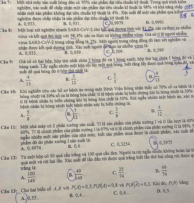 Một nhà máy sản xuất bóng đèn có 95% sản phầm đạt tiêu chuẩn kỹ thuật. Trong quá trình kiêm
nghiệm, xác suất đề chấp nhận một sản phầm đạt tiêu chuẩn kĩ thuật là 98% và khả năng chấp
nhận một sản phẩm không đạt tiêu chuẩn kỹ thuật là 4% . Xác suất để một sản phẩm qua kiểm
nghiệm được chấp nhận là sản phẩm đạt tiêu chuẩn kỹ thuật là:
A. 0,933 . B. 0, 931 . C.)0, 9979 . D. 0,9991
Câu 8: Một loại xét nghiệm nhanh SARS-CoV-2 cho kết quả dương tính với 81, 2% các ca thực sự nhiễm
virus và kết quả âm tính với 98, 4% các ca thực sự không nhiễm virus. Giả sử tỉ lệ người nhiễm
virus SARS-CoV-2 trong cộng đồng là 2% . Một người trong cộng đồng đó làm xét nghiệm và
nhận được kết quả dương tính. Xác suất người đó thực sự nhiễm virus là:
A. 0, 033 . B. 0, 039 . C. 0, 509 . D. 0,399
Câu 9: Giả sử có hai hộp, hộp thứ nhất chứa 3 bóng đỏ và 1 bóng xanh; hộp thứ hai chứa 1 bóng đỏ và 2
bóng xanh. Lây ngẫu nhiên một hộp rồi lấy một quả bóng, biết rằng lấy được quả bóng màu đỏ, xá
suất đề quả bóng đó ở hộp thứ nhật là:
A.  4/13 .  5/12 . C.  3/5 . D.  9/13 
B.
Câu 10: Khi nghiên cứu các hồ sơ bệnh án trong một Bệnh Viện Bỏng nhận thấy có 70% số ca bệnh là ở
bỏng nhiệt và 30% số ca là bỏng hóa chất; tỉ lệ bệnh nhân bị biển chứng khi bị bỏng nhiệt là 30% y
ti lệ bệnh nhân bị biến chứng khi bị bỏng hóa chất là 50%. Rút ngẫu nhiên một bệnh án, xác sự
bệnh nhân bị bỏng nhiệt biết bệnh nhân này bị biến chứng là:
A.  5/8 .  7/12 . C.  3/8 . D.  5/12 
B.
Câu 11: Một nhà máy có 2 phân xưởng sản xuất. Tỉ lệ sản phẩm của phân xưởng I và II lần lượt là 40%
60%. Tỉ lệ chính phẩm của phân xưởng I là 97% và tỉ lệ chính phẩm của phân xưởng II là 98%. N
ngẫu nhiên một sản phẩm của nhà máy, biết sản phẩm mua được là chính phẩm, xác suất đề
phẩm đó do phân xưởng I sản xuất là:
A. 0, 4974 . B. 0, 6 . C. 0,3254. D. 0,3975
Câu 12: Từ một hộp có 50 quả cầu trắng và 100 quả cầu đen. Người ta rút ngẫu nhiên không hoàn lại từ
quả một và rút hai lần. Xác suất để lần đầu rút được quả trắng biết lần thứ hai cũng rút được qu
trắng là:
A.  100/149 . B.  49/149 . C.  25/74 . D.  49/74 
Câu 13:_ Cho hai biến cố A, B với P(A)=0,5;P(B|A)=0,8 và P(B|overline A)=0,3. Khi đó, P(B) bằng:
A.)0,55.. B. 0, 4. . C. 0, 6. . D. 0, 5.