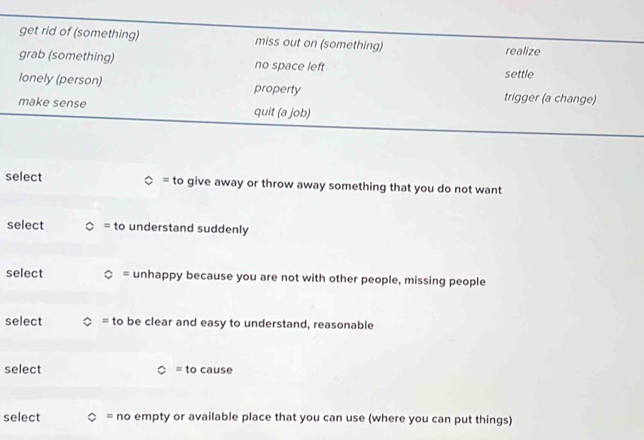 get rid of (something) miss out on (something)
realize
grab (something) no space left
settle
lonely (person) property
trigger (a change)
make sense quit (a job)
= 
select to give away or throw away something that you do not want
select = to understand suddenly
= 
select unhappy because you are not with other people, missing people
select to be clear and easy to understand, reasonable
select = to cause
select  =nc o empty or available place that you can use (where you can put things)