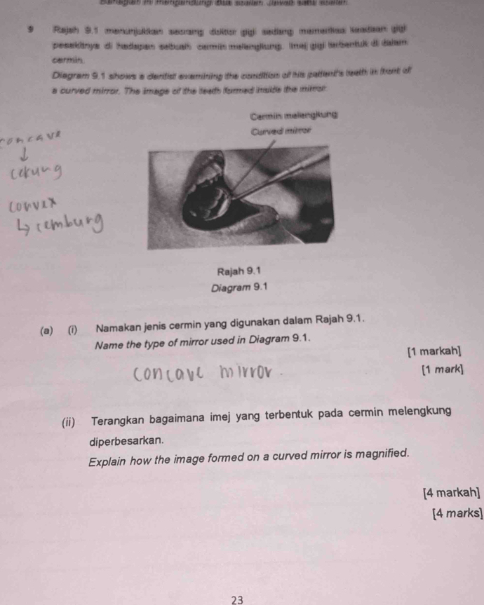 Rajah 9.1 menonjskkan secranp disiton (giả: sediang memerias Keadion (gü 
pesekitnye di hadspan sebualh comin malanglung. maj gigl tarbentuik di dalam 
cermin. 
Diegram 9.1 shows a dental exemining the condition of his paltent's weath in front d 
a curved mirror. The image of the leath furmed imside the mimar 
Carmin melengkung 
Curved miror 
Rajah 9.1 
Diagram 9.1 
(a) (i) Namakan jenis cermin yang digunakan dalam Rajah 9.1. 
Name the type of mirror used in Diagram 9.1. 
[1 markah] 
[1 mark] 
(ii) Terangkan bagaimana imej yang terbentuk pada cermin melengkung 
diperbesarkan. 
Explain how the image formed on a curved mirror is magnified. 
[4 markah] 
[4 marks] 
23