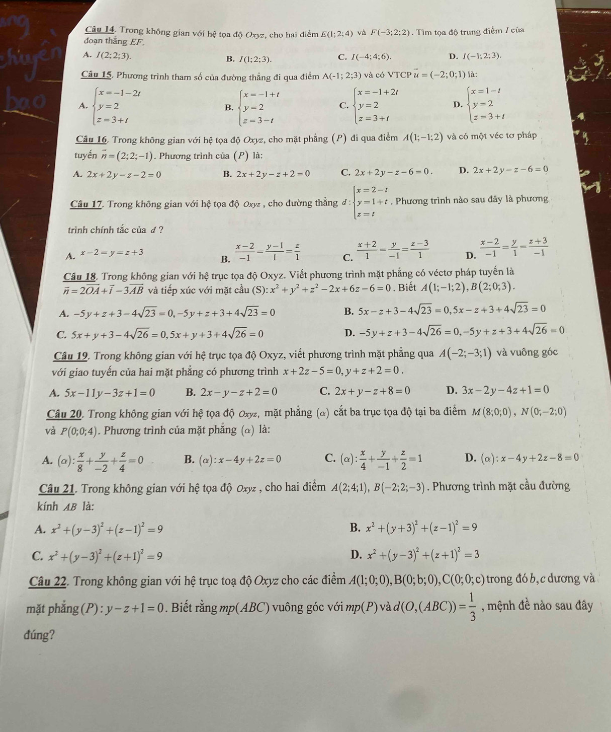 Trong không gian với hệ tọa độ Oxyz, cho hai điểm E(1;2;4) và F(-3;2;2) Tìm tọa độ trung điểm / của
đoạn thǎng EF.
A. I(2;2;3). C. I(-4;4;6). D. I(-1;2;3).
B. I(1;2;3).
Câu 15. Phương trình tham số của đường thẳng đi qua điểm A(-1;2;3) và có VTCP vector u=(-2;0;1) ) là:
A. beginarrayl x=-1-2t y=2 z=3+tendarray. beginarrayl x=-1+t y=2 z=3-tendarray. beginarrayl x=-1+2t y=2 z=3+tendarray. D. beginarrayl x=1-t y=2 z=3+tendarray.
B.
C.
Câu 16. Trong không gian với hệ tọa độ Oxyz, cho mặt phẳng (P) đi qua điểm A(1;-1;2) và có một véc tơ pháp
tuyến vector n=(2;2;-1). Phương trình của (P) là:
A. 2x+2y-z-2=0 B. 2x+2y-z+2=0 C. 2x+2y-z-6=0. D. 2x+2y-z-6=0
Câu 17. Trong không gian với hệ tọa độ Oxyz , cho đường thẳng d:beginarrayl x=2-t y=1+t z=tendarray.. Phương trình nào sau đây là phương
trình chính tắc của d ?
A. x-2=y=z+3 D.  (x-2)/-1 = y/1 = (z+3)/-1 
B.  (x-2)/-1 = (y-1)/1 = z/1 
C.  (x+2)/1 = y/-1 = (z-3)/1 
Câu 18. Trong không gian với hệ trục tọa độ Oxyz. Viết phương trình mặt phẳng có véctơ pháp tuyến là
vector n=2vector OA+vector i-3vector AB và tiếp xúc với mặt cầu (S): :x^2+y^2+z^2-2x+6z-6=0. Biết A(1;-1;2),B(2;0;3).
A. -5y+z+3-4sqrt(23)=0,-5y+z+3+4sqrt(23)=0 B. 5x-z+3-4sqrt(23)=0,5x-z+3+4sqrt(23)=0
C. 5x+y+3-4sqrt(26)=0,5x+y+3+4sqrt(26)=0 D. -5y+z+3-4sqrt(26)=0,-5y+z+3+4sqrt(26)=0
Câu 19. Trong không gian với hệ trục tọa độ Oxyz, viết phương trình mặt phẳng qua A(-2;-3;1) và vuông góc
với giao tuyến của hai mặt phẳng có phương trình x+2z-5=0,y+z+2=0.
A. 5x-11y-3z+1=0 B. 2x-y-z+2=0 C. 2x+y-z+8=0 D. 3x-2y-4z+1=0
Câu 20. Trong không gian với hệ tọa độ Oxyz, mặt phẳng (α) cắt ba trục tọa độ tại ba điểm M(8;0;0),N(0;-2;0)
và P(0;0;4). Phương trình của mặt phẳng (&) là:
A. (alpha ): x/8 + y/-2 + z/4 =0 B. (alpha ):x-4y+2z=0 C. (alpha ): x/4 + y/-1 + z/2 =1 D. (alpha ):x-4y+2z-8=0
Câu 21. Trong không gian với hệ tọa độ Oxyz , cho hai điểm A(2;4;1),B(-2;2;-3). Phương trình mặt cầu đường
kính AB là:
A. x^2+(y-3)^2+(z-1)^2=9 B. x^2+(y+3)^2+(z-1)^2=9
C. x^2+(y-3)^2+(z+1)^2=9 D. x^2+(y-3)^2+(z+1)^2=3
Câu 22. Trong không gian với hệ trục toạ độ Oxyz cho các điểm A(1;0;0),B(0;b;0),C(0;0;c) trong đó b, c dương và
mặt phẳng (P) : y-z+1=0. Biết rằng mp(ABC) vuông góc với mp(P) √ d(O,(ABC))= 1/3  , mệnh đề nào sau đây
đúng?