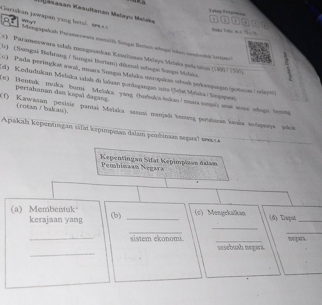 Iaka
easasan Kesultanan Melayu Melaka
Tahap Penguasaa
Gariskan jawapan yang betul. ses. 1. 1
1 2 D
Why? 4
a
Buku Teks: m.s. 72-73
Mengapakah Parameswara memilih Sungai Bertam sebagai lokasi membentuk kerajaan?
a) Parameswara telah mengasaskan Kesultanan Melayu Melaka pada tahun (14007 1500)
b) (Sungai Behrang / Sungai Bertam) dikenal sebagai Sungai Melaka
c) Pada peringkat awal, muara Sungai Melaka merupakan sebuah perkampungan (pertanian / nelayan)
(d) Kedudukan Melaka ialah di laluan perdagangan iaitu (Selat Melaka / Singapura).
pertahanan dan kapal dagang.
(e) Bentuk muka bumi Melaka yang (berbukit-bukau / muara sungai) amat sesuai sebagai benteng
(rotan / bakau).
(f) Kawasan pesisir pantai Melaka sesuai menjadi benteng pertahanan keraña terdapatnya pokok 
Apakah kepentıngan sifat kepimpinan dalam pembinaan negara? sPK14
Kepentingan Sifat Kepimpinan dalam
Pembinaan Negara
(a) Membentuk _(c) Mengekalkan (d) Dapat_
_
kerajaan yang
(b)
_
_
_sistem ekonomi. _negara.
_
sesebuah negara.