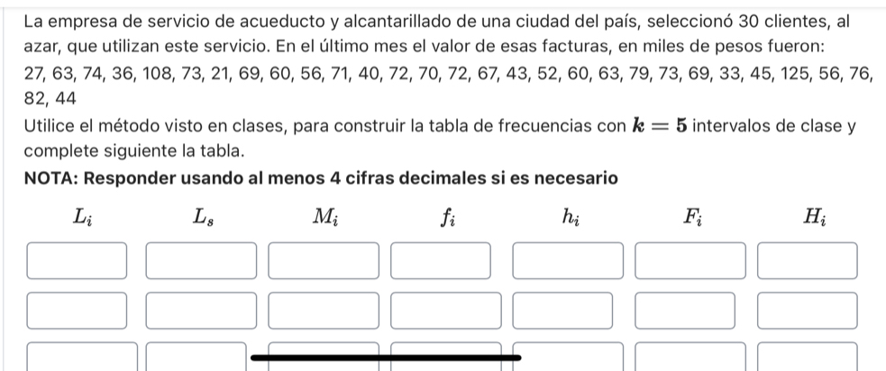 La empresa de servicio de acueducto y alcantarillado de una ciudad del país, seleccionó 30 clientes, al
azar, que utilizan este servicio. En el último mes el valor de esas facturas, en miles de pesos fueron:
27, 63, 74, 36, 108, 73, 21, 69, 60, 56, 71, 40, 72, 70, 72, 67, 43, 52, 60, 63, 79, 73, 69, 33, 45, 125, 56, 76,
82, 44
Utilice el método visto en clases, para construir la tabla de frecuencias con k=5 intervalos de clase y
complete siguiente la tabla.
NOTA: Responder usando al menos 4 cifras decimales si es necesario