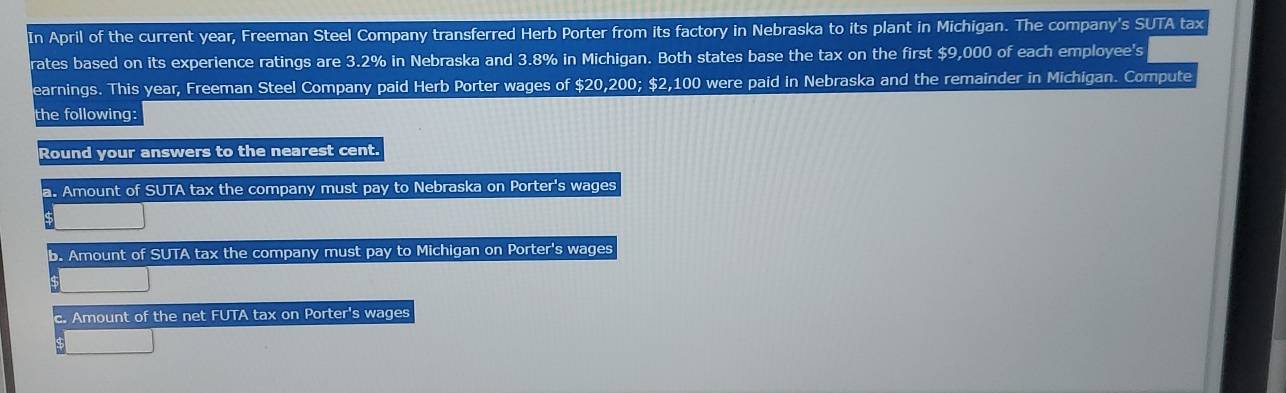 In April of the current year, Freeman Steel Company transferred Herb Porter from its factory in Nebraska to its plant in Michigan. The company's SUTA tax
rates based on its experience ratings are 3.2% in Nebraska and 3.8% in Michigan. Both states base the tax on the first $9,000 of each employee's
earnings. This year, Freeman Steel Company paid Herb Porter wages of $20,200; $2,100 were paid in Nebraska and the remainder in Michigan. Compute
the following:
Round your answers to the nearest cent.
a. Amount of SUTA tax the company must pay to Nebraska on Porter's wages
D. Amount of SUTA tax the company must pay to Michigan on Porter's wages
c. Amount of the net FUTA tax on Porter's wages