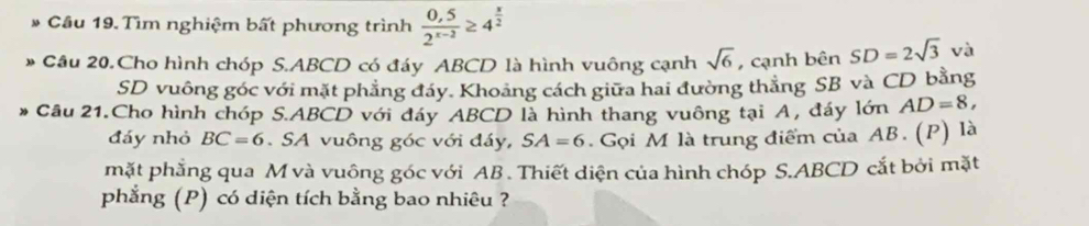 Cầu 19. Tìm nghiệm bất phương trình  (0,5)/2^(x-2) ≥ 4^(frac x)2
Câu 20.Cho hình chóp S. ABCD có đáy ABCD là hình vuông cạnh sqrt(6) , cạnh bên SD=2sqrt(3) và 
SD vuông góc với mặt phẳng đáy. Khoảng cách giữa hai đường thẳng SB và CD bằng 
Câu 21.Cho hình chóp S. ABCD với đáy ABCD là hình thang vuông tại A, đáy lớn AD=8, 
đáy nhỏ BC=6. SA vuông góc với đáy, SA=6. Gọi M là trung điểm của AB. (P) là 
mặt phẳng qua M và vuông góc với AB. Thiết diện của hình chóp S. ABCD cắt bởi mặt 
phẳng (P) có diện tích bằng bao nhiêu ?