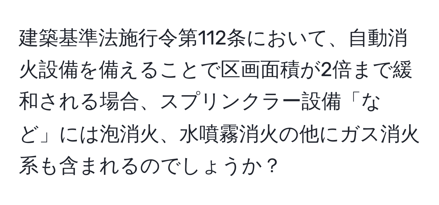 建築基準法施行令第112条において、自動消火設備を備えることで区画面積が2倍まで緩和される場合、スプリンクラー設備「など」には泡消火、水噴霧消火の他にガス消火系も含まれるのでしょうか？