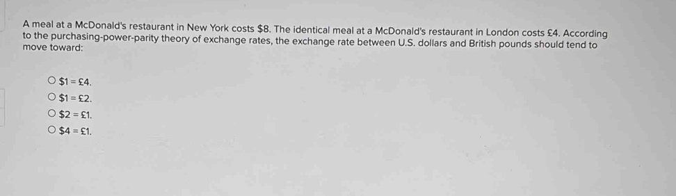 A meal at a McDonald's restaurant in New York costs $8. The identical meal at a McDonald's restaurant in London costs £4. According
to the purchasing-power-parity theory of exchange rates, the exchange rate between U.S. dollars and British pounds should tend to
move toward:
$1=£4.
$1=£2.
$2=£1.
$4=£1.