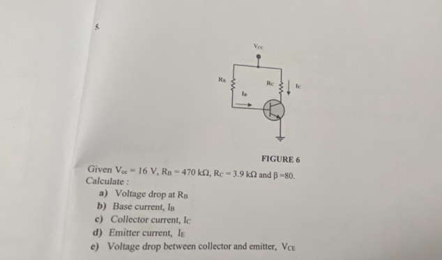 FIGURE 6 
Given V_ce=16V, R_B=470kOmega , R_C=3.9kOmega
Calculate : and beta =80. 
a) Voltage drop at R
b) Base current, I
c) Collector current, Ic 
d) Emitter current, Ig 
e) Voltage drop between collector and emitter, Vcε