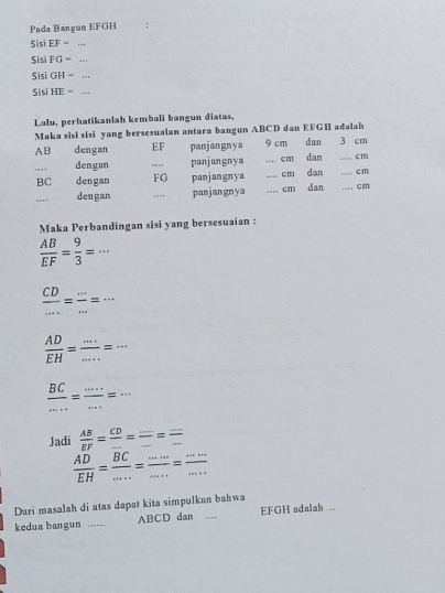 Pada Bangun EFGH : 
Sisi EF= _ 
S 1FG=
Si iGH= _
SisiHE= _ 
Lalu, perhatikanlah kembali bangun diatas, 
Maka sisi sisi yang bersesuaian antara bangun ABCD dan EFGH adalah
AB dengan EF panjangnya 9 cm dan 3 cm
_ 
dengan _panjungnya _ cm dan _ Cm
BC dengan FG panjangnya __ cm dan dan __.... cm.. cm
dengan _, . panjangnya cm
Maka Perbandingan sisi yang bersesuaian :
 AB/EF = 9/3 =·s
 CD/... = (...)/... =... 
 AD/EH = (...)/.... =...
 BC/... = (....)/... =... 
Jadi  AB/EF =frac CD_ = ·s /·s  = ·s /- 
 AD/EH = BC/... = (...)/... = (...)/... 
Dari masalah di atas dapat kita simpulkan bahwa 
kedua bangun ._ ABCD dan ... EFGH adalah ...