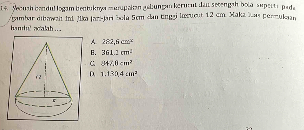 Şebuah bandul logam bentuknya merupakan gabungan kerucut dan setengah bola seperti pada
gambar dibawah ini. Jika jari-jari bola 5cm dan tinggi kerucut 12 cm. Maka luas permukaan
bandul adalah ....
A. 282,6cm^2
B. 361,1cm^2
C. 847,8cm^2
D. 1.130,4cm^2