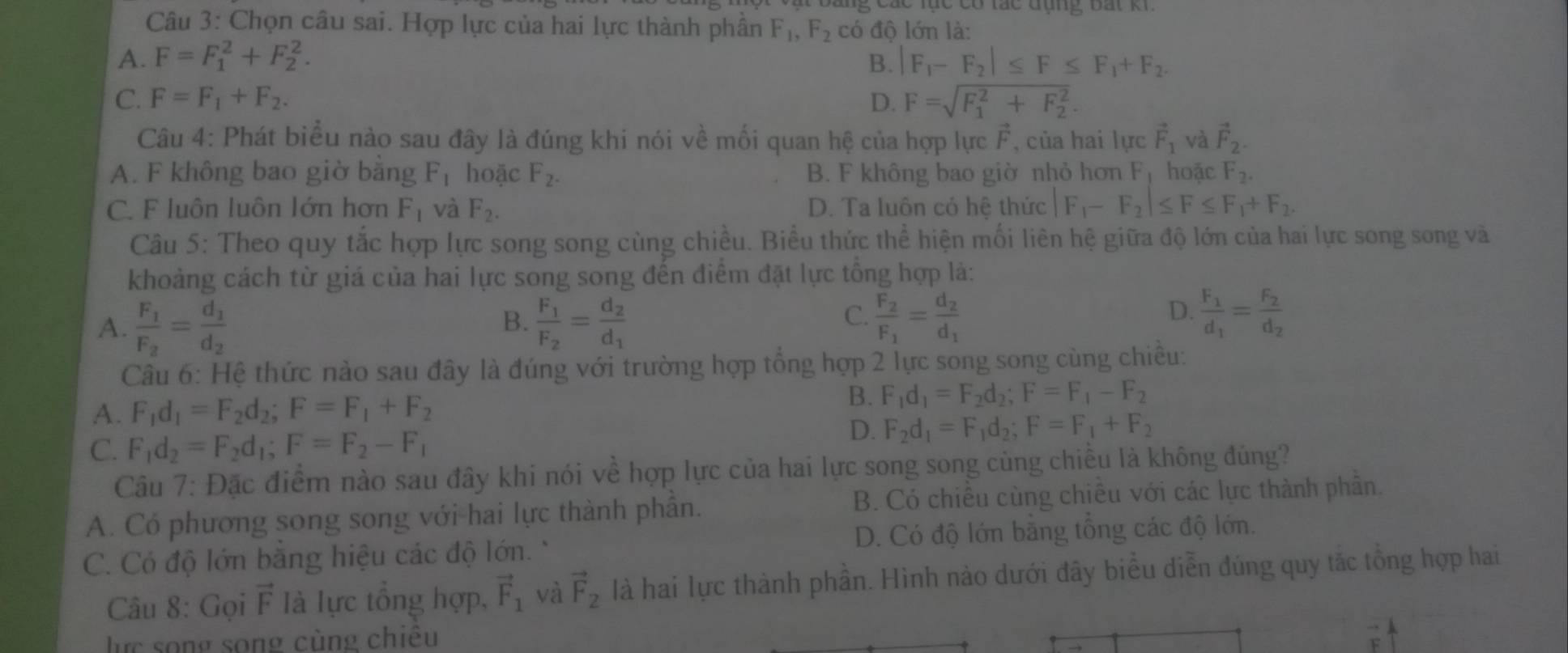 Chọn câu sai. Hợp lực của hai lực thành phân F_1,F_2 có độ lớn là:
A. F=F_1^(2+F_2^2. B. |F_1)-F_2|≤ F≤ F_1+F_2.
C. F=F_1+F_2. D. F=sqrt (F_1)^2+F_2^2.
Câu 4: Phát biểu nào sau đây là đúng khi nói về mối quan hệ của hợp lực vector c , của hai lực vector F_1 và vector F_2..
A. F không bao giờ bằng F_1 hoặc F_2. B. F không bao giờ nhỏ hơn F hoặc F_2.
C. F luôn luôn lớn hơn F_1 và F_2. D. Ta luôn cỏ hệ thức F_1-F_2|≤ F≤ F_1+F_2.
Câu 5: Theo quy tắc hợp lực song song cùng chiều. Biểu thức thể hiện mối liên hệ giữa độ lớn của hai lực song song và
khoảng cách từ giá của hai lực song song đến điểm đặt lực tổng hợp là:
A. frac F_1F_2=frac d_1d_2 frac F_1F_2=frac d_2d_1 frac F_2F_1=frac d_2d_1 frac F_1d_1=frac F_2d_2
B.
C.
D.
Câu 6: Hệ thức nảo sau đây là đúng với trường hợp tổng hợp 2 lực song song cùng chiều:
B.
A. F_1d_1=F_2d_2;F=F_1+F_2 F_1d_1=F_2d_2;F=F_1-F_2
C. F_1d_2=F_2d_1;F=F_2-F_1
D. F_2d_1=F_1d_2;F=F_1+F_2
Câu 7: Đặc điểm nào sau đây khi nói về hợp lực của hai lực song song cùng chiều là không đúng?
A. Có phương song song với hai lực thành phần. B. Có chiêu cùng chiêu với các lực thành phân.
C. Có độ lớn bằng hiệu các độ lớn. * D. Có độ lớn bằng tổng các độ lớn.
Câu 8: Gọi vector F Ià lực tổng hợp, vector F_1 và vector F_2 là hai lực thành phần. Hình nào dưới đây biểu diễn đúng quy tắc tổng hợp hai
lực song song cùng chiêu