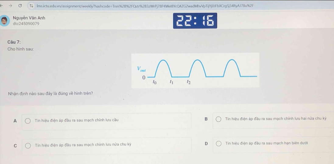 Nguyễn Văn Anh 22:
dtc245090079
Câu 7:
Cho hình sau:
Nhận định nào sau đây là đúng về hình trên?
A Tín hiệu điện áp đầu ra sau mạch chỉnh lưu cầu B  Tín hiệu điện áp đầu ra sau mạch chỉnh lưu hai nửa chu kỳ
C  Tín hiệu điện áp đầu ra sau mạch chỉnh lưu nửa chu kỳ D Tín hiệu điện áp đầu ra sau mạch hạn biên dưới