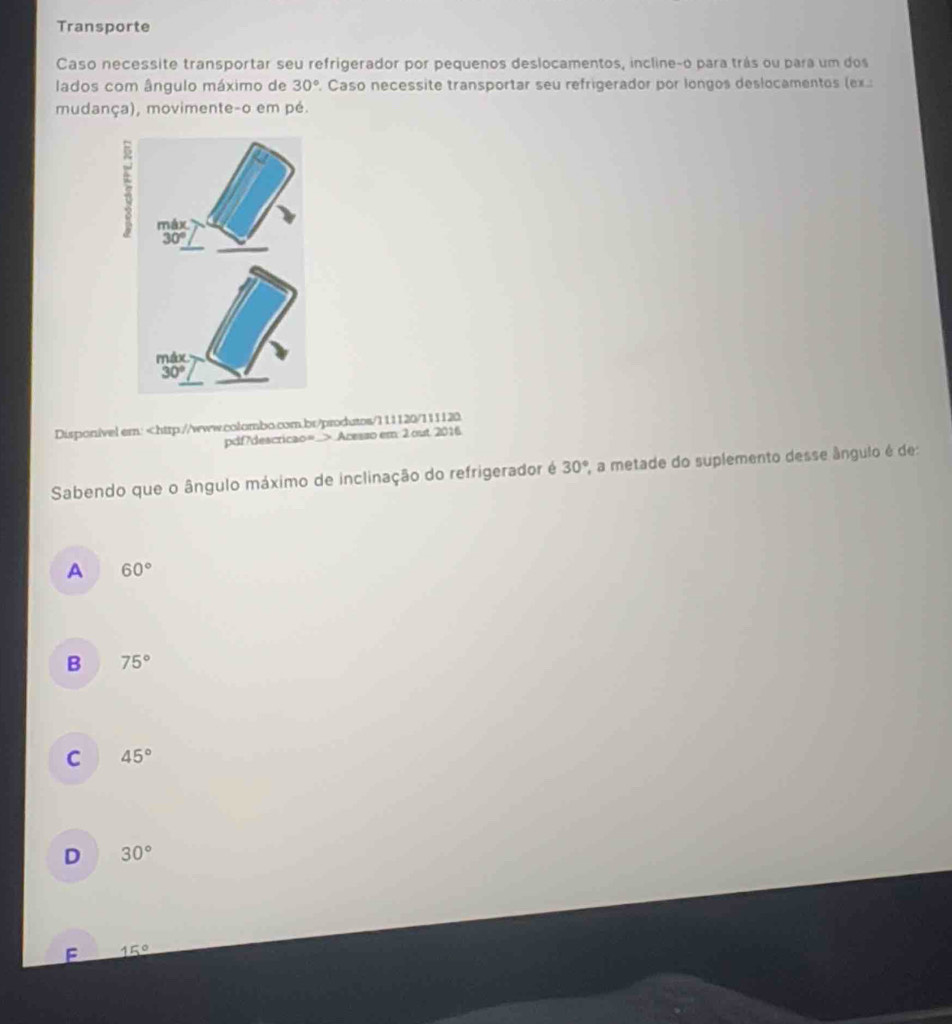 Transporte
Caso necessite transportar seu refrigerador por pequenos deslocamentos, incline-o para trás ou para um dos
lados com ângulo máximo de 30°. Caso necessite transportar seu refrigerador por longos deslocamentos (ex.:
mudança), movimente-o em pé.
Disponivel em: Acesso em 2 out 2016
Sabendo que o ângulo máximo de inclinação do refrigerador é 30° , a metade do suplemento desse ângulo é de:
A 60°
B 75°
C 45°
D 30°
F 15°