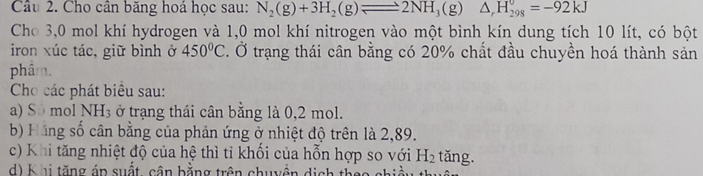 Cho cân băng hoá học sau: N_2(g)+3H_2(g)leftharpoons 2NH_3(g)△ _rH_(298)^0=-92kJ
Cho 3,0 mol khí hydrogen và 1,0 mol khí nitrogen vào một bình kín dung tích 10 lít, có bột
iron xúc tác, giữ bình ở 450°C. Ở trạng thái cân bằng có 20% chất đầu chuyền hoá thành sản
phẩm.
Cho các phát biểu sau:
a) Sô mol NH_3 ở trạng thái cân bằng là 0,2 mol.
b) Hãng số cân bằng của phản ứng ở nhiệt độ trên là 2,89.
c) Khi tăng nhiệt độ của hệ thì tỉ khối của hỗn hợp so với H_2 tǎng.
d ) K hi tăng án suất, cận bằng trên chuyền dịch th