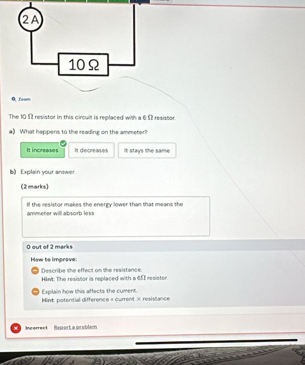 2A
10Ω
Q、 Zoom
The 10 Ω resistor in this circuit is replaced with a 6 Ω resistor
a) What happens to the reading on the ammeter?
It increases It decreases It stays the same
b) Explain your answer.
(2 marks)
If the resistor makes the energy lower than that means the
ammeter will absorb less
0 out of 2 marks
How to improve:
- Describe the effect on the resistance.
Hint: The resistor is replaced with a 6Ω resistor.
Explain how this affects the current.
Hint: potential difference = current × resistance
× Incorrect Report a problem