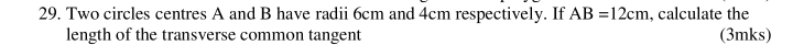 Two circles centres A and B have radii 6cm and 4cm respectively. If AB=12cm , calculate the 
length of the transverse common tangent (3mks)