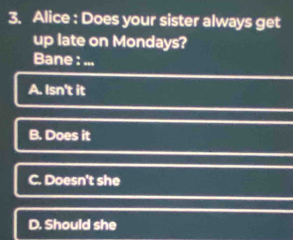 Alice : Does your sister always get
up late on Mondays?
Bane : ...
A. Isn't it
B. Does it
C. Doesn't she
D. Should she