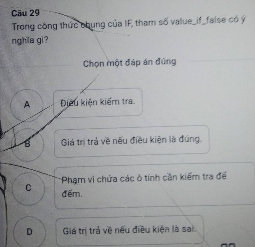 Trong công thức chung của IF, tham số value_if_false có ý
nghĩa gì?
Chọn một đáp án đúng
A Điều kiện kiếm tra.
B Giá trị trả về nếu điều kiện là đúng.
Phạm vi chứa các ô tính cần kiếm tra đế
C
đếm.
D Giá trị trả về nếu điều kiện là sai