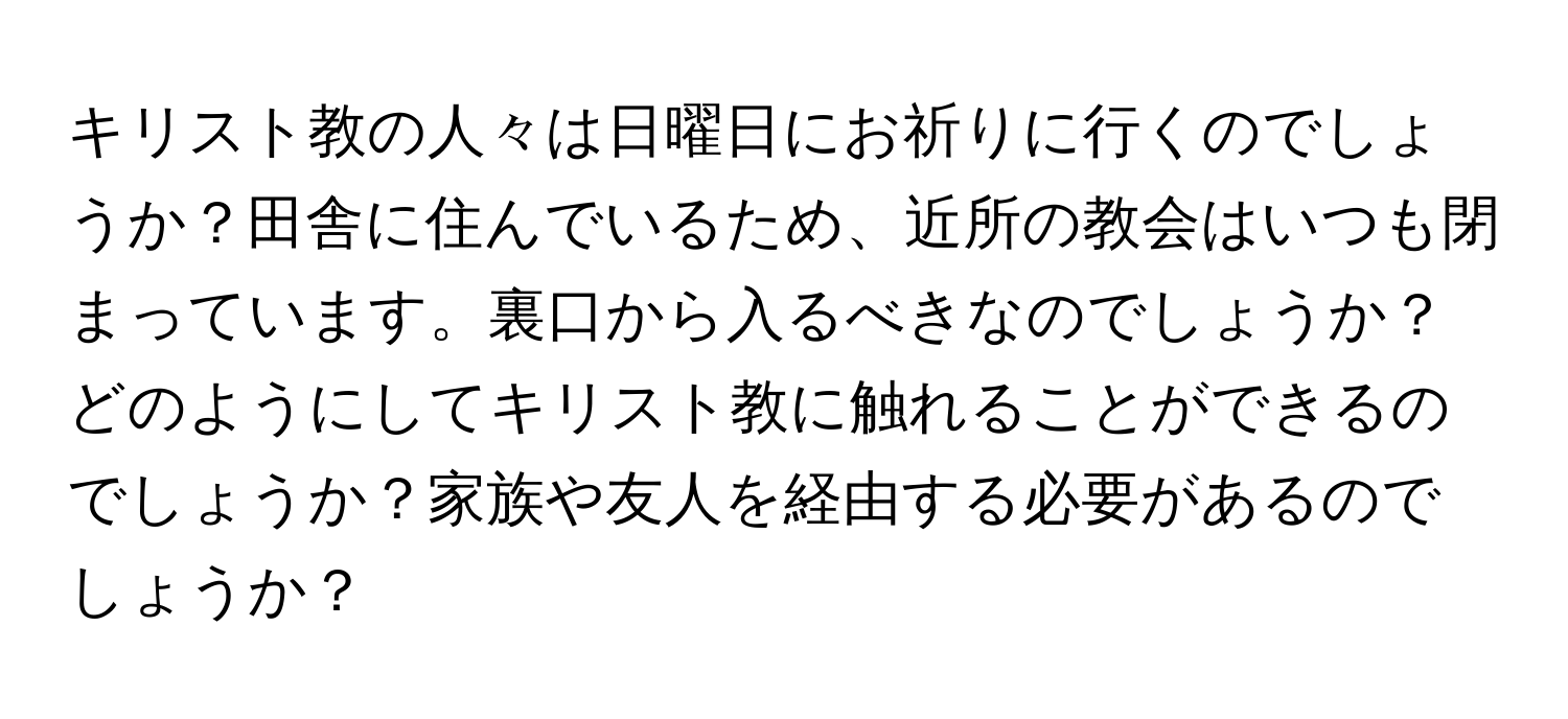 キリスト教の人々は日曜日にお祈りに行くのでしょうか？田舎に住んでいるため、近所の教会はいつも閉まっています。裏口から入るべきなのでしょうか？どのようにしてキリスト教に触れることができるのでしょうか？家族や友人を経由する必要があるのでしょうか？