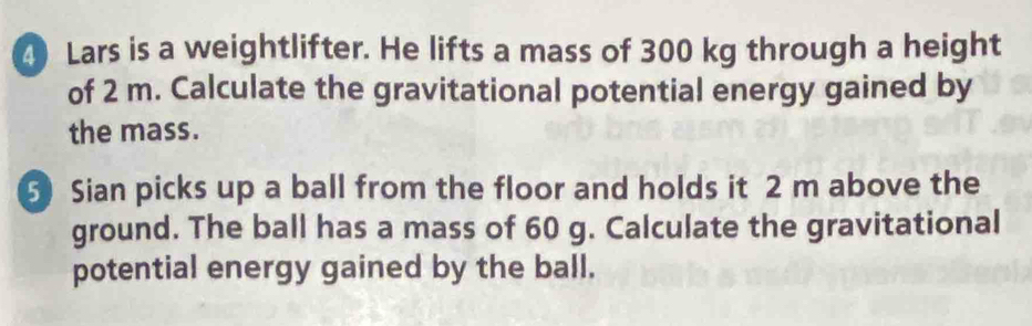 Lars is a weightlifter. He lifts a mass of 300 kg through a height 
of 2 m. Calculate the gravitational potential energy gained by 
the mass. 
5 Sian picks up a ball from the floor and holds it 2 m above the 
ground. The ball has a mass of 60 g. Calculate the gravitational 
potential energy gained by the ball.