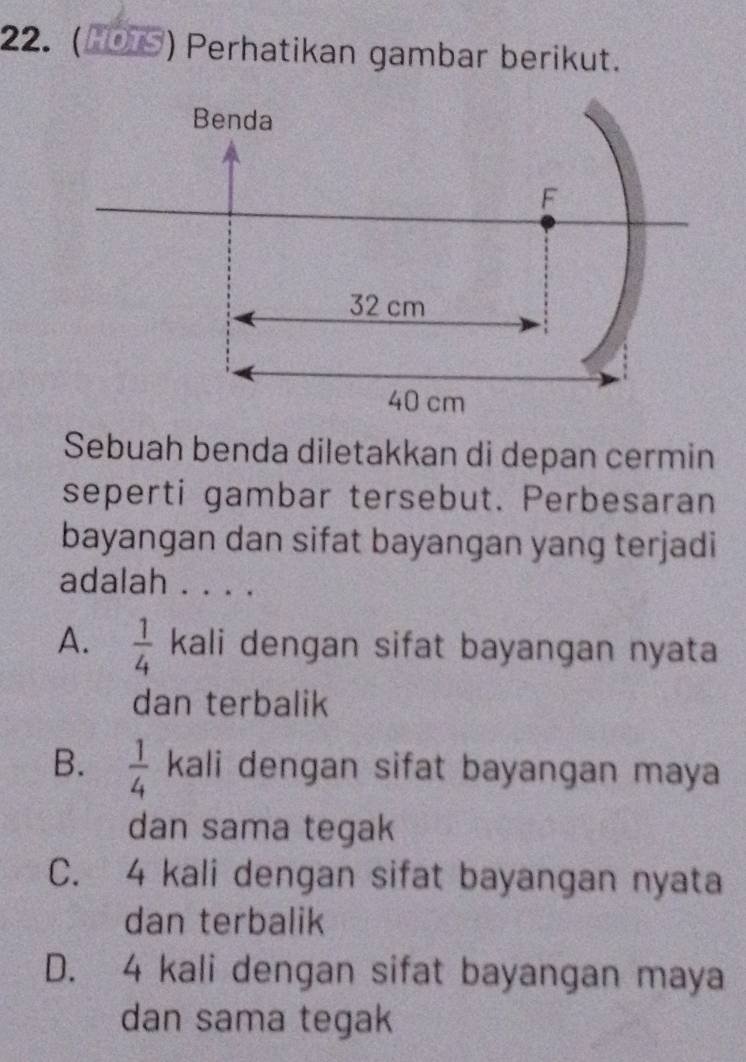 ( HOTS ) Perhatikan gambar berikut.
Sebuah benda diletakkan di depan cermin
seperti gambar tersebut. Perbesaran
bayangan dan sifat bayangan yang terjadi
adalah . . . .
A.  1/4  kali dengan sifat bayangan nyata
dan terbalik
B.  1/4  kali dengan sifat bayangan maya
dan sama tegak
C. 4 kali dengan sifat bayangan nyata
dan terbalik
D. 4 kali dengan sifat bayangan maya
dan sama tegak