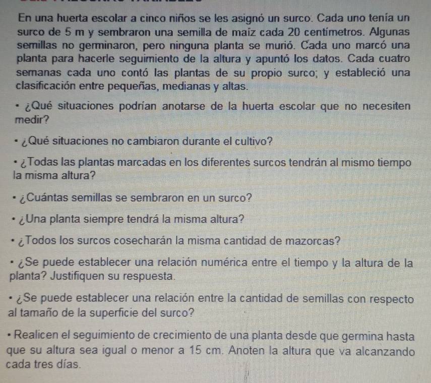 En una huerta escolar a cinco niños se les asignó un surco. Cada uno tenía un 
surco de 5 m y sembraron una semilla de maíz cada 20 centímetros. Algunas 
semillas no germinaron, pero ninguna planta se murió. Cada uno marcó una 
planta para hacerle seguimiento de la altura y apuntó los datos. Cada cuatro 
semanas cada uno contó las plantas de su propio surco; y estableció una 
clasificación entre pequeñas, medianas y altas. 
* ¿Qué situaciones podrían anotarse de la huerta escolar que no necesiten 
medir? 
¿Qué situaciones no cambiaron durante el cultivo? 
¿Todas las plantas marcadas en los diferentes surcos tendrán al mismo tiempo 
la misma altura? 
¿Cuántas semillas se sembraron en un surco? 
¿Una planta siempre tendrá la misma altura? 
¿Todos los surcos cosecharán la misma cantidad de mazorcas? 
¿Se puede establecer una relación numérica entre el tiempo y la altura de la 
planta? Justifiquen su respuesta. 
¿Se puede establecer una relación entre la cantidad de semillas con respecto 
al tamaño de la superficie del surco? 
Realicen el seguimiento de crecimiento de una planta desde que germina hasta 
que su altura sea igual o menor a 15 cm. Anoten la altura que va alcanzando 
cada tres días.