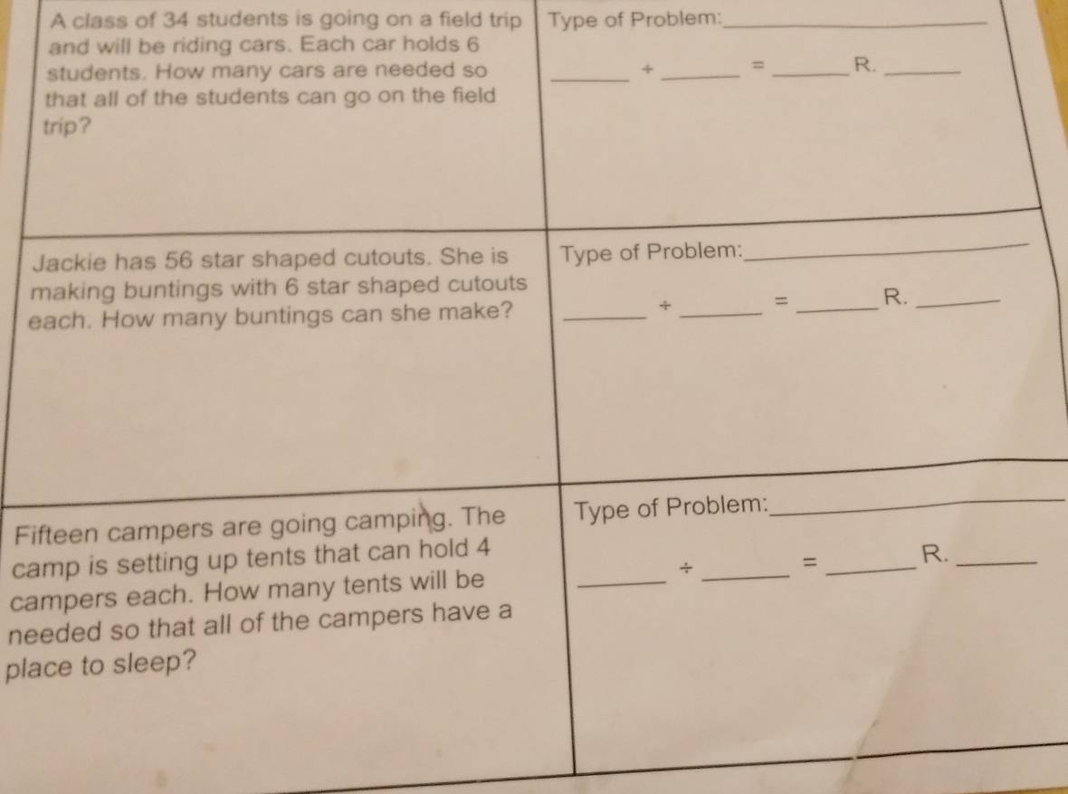 A class of 34 students is going on a field trip Type of Problem:_ 
and will be riding cars. Each car holds 6
students. How many cars are needed so _÷_ 
= _R._ 
that all of the students can go on the field 
trip? 
Jackie has 56 star shaped cutouts. She is Type of Problem: 
_ 
making buntings with 6 star shaped cutouts 
each. How many buntings can she make?_ 
_+ 
= _R._ 
Fifteen campers are going camping. The Type of Problem: 
_ 
camp is setting up tents that can hold 4
campers each. How many tents will be _÷ _= _R._ 
needed so that all of the campers have a 
place to sleep?