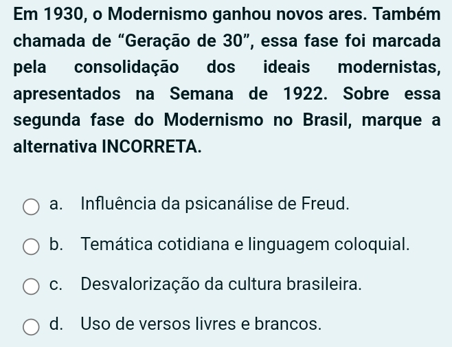 Em 1930, o Modernismo ganhou novos ares. Também
chamada de “Geração de 30 ”, essa fase foi marcada
pela consolidação dos ideais modernistas,
apresentados na Semana de 1922. Sobre essa
segunda fase do Modernismo no Brasil, marque a
alternativa INCORRETA.
a. Influência da psicanálise de Freud.
b. Temática cotidiana e linguagem coloquial.
c. Desvalorização da cultura brasileira.
d. Uso de versos livres e brancos.