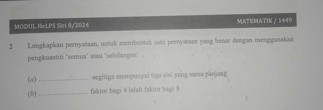 MATEMATIK / 1449 
MODUL HeLPS Siri 8/2024 
2 Lengkapkan pernyataan, untuk membentuk satu pernyataan yang benar dengan menggunakan 
pengkuantiti ‘semua’ atau‘sebilangan’ . 
(a) _segitiga mempunyai tiga sisi yang sama panjang. 
(b) _faktor bagi 4 ialah faktor bagi 8