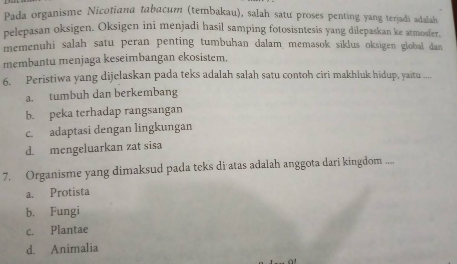 Pada organisme Nicotiana tabacum (tembakau), salah satu proses penting yang terjadi adalah
pelepasan oksigen. Oksigen ini menjadi hasil samping fotosisntesis yang dilepaskan ke atmosfer,
memenuhi salah satu peran penting tumbuhan dalam, memasok siklus oksigen global dan 
membantu menjaga keseimbangan ekosistem.
6. Peristiwa yang dijelaskan pada teks adalah salah satu contoh ciri makhluk hidup, yaitu ....
a. tumbuh dan berkembang
b. peka terhadap rangsangan
c. adaptasi dengan lingkungan
d. mengeluarkan zat sisa
7. Organisme yang dimaksud pada teks di atas adalah anggota dari kingdom ....
a. Protista
b. Fungi
c. Plantae
d. Animalia