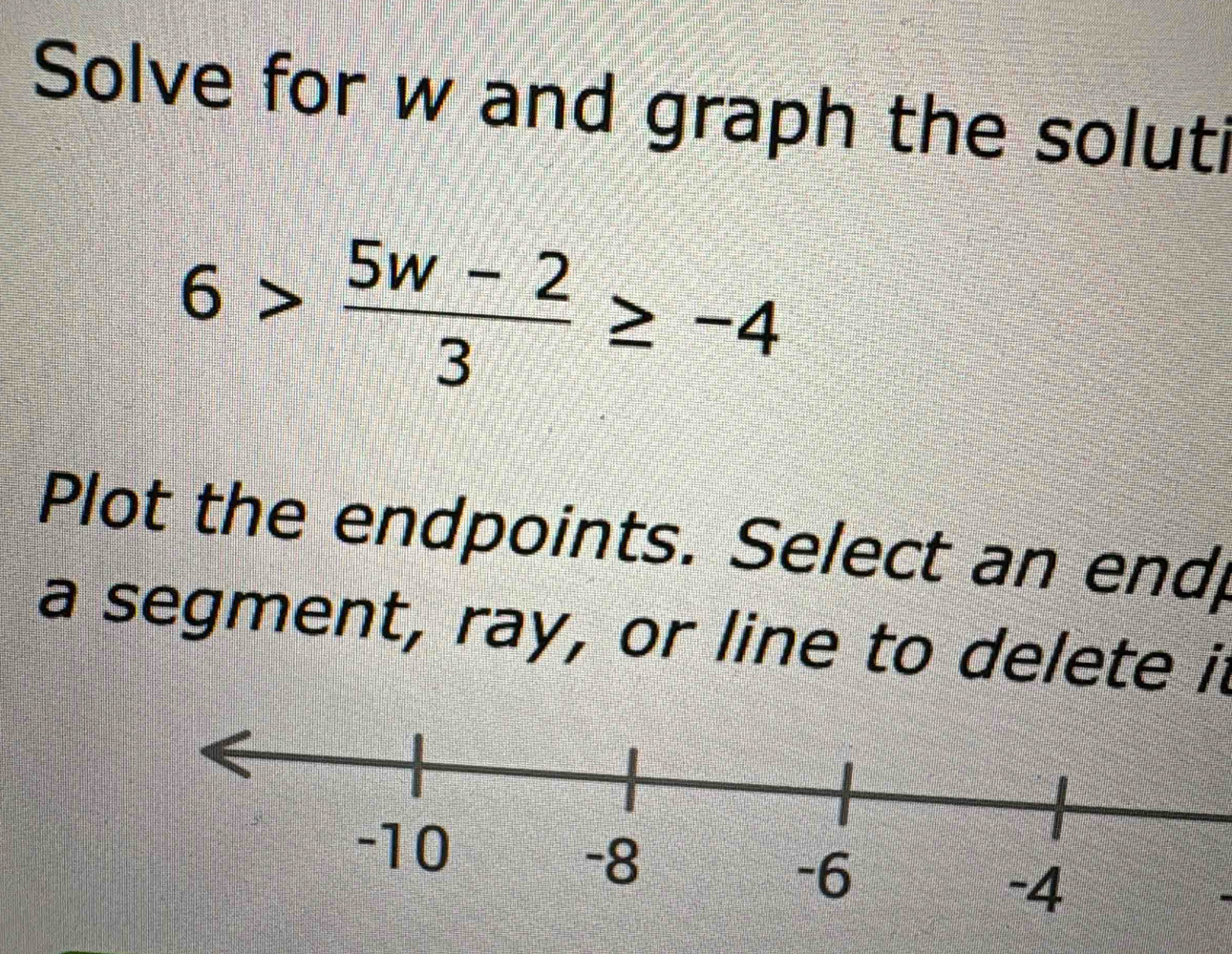 Solve for w and graph the soluti
6> (5w-2)/3 ≥ -4
Plot the endpoints. Select an end 
a segment, ray, or line to delete it