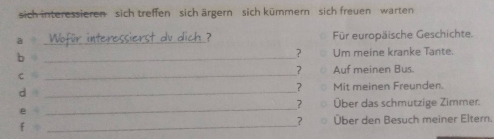 sich interessieren sich treffen sich ärgern sich kümmern sich freuen warten 
a _Für europäische Geschichte. 
ierst dv dich ? 
b 
_? Um meine kranke Tante. 
C 
_? Auf meinen Bus. 
d 
_ 
? Mit meinen Freunden. 
e 
_? Über das schmutzige Zimmer. 
f 
_ 
? Über den Besuch meiner Eltern.