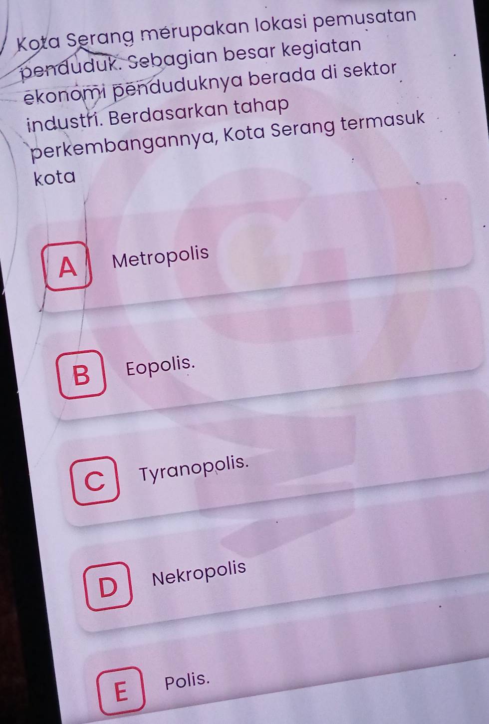 Kota Serang mérupakan lokasi pemusatan
penduduk. Sebagian besar kegiatan
ēkonomi pënduduknya berada di sektor 
industri. Berdasarkan tahap
perkembangannya, Kota Serang termasuk
kota
A Metropolis
B Eopolis.
C l Tyranopolis.
D Nekropolis
E Polis