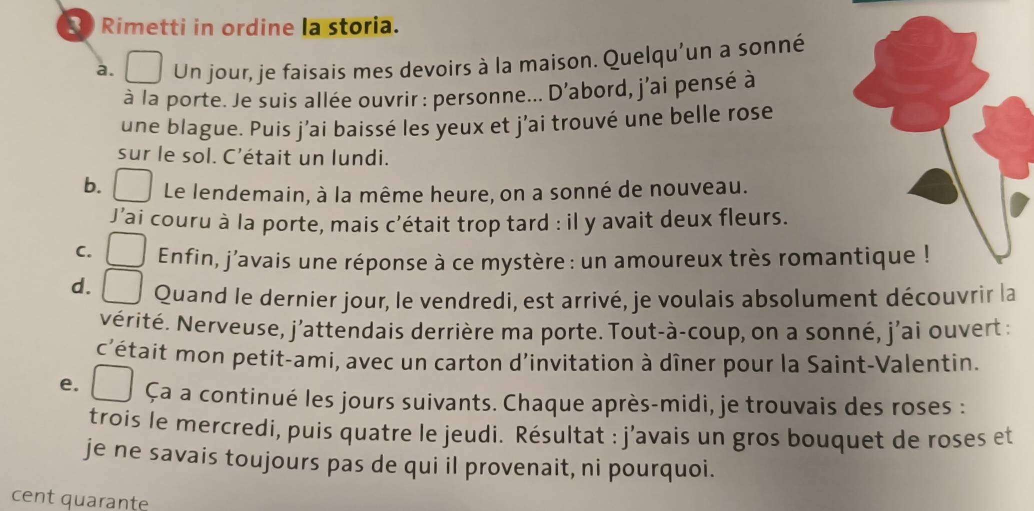 Rimetti in ordine la storia. 
a. 
Un jour, je faisais mes devoirs à la maison. Quelqu'un a sonné 
à la porte. Je suis allée ouvrir : personne... D'abord, j'ai pensé à 
une blague. Puis j’ai baissé les yeux et j'ai trouvé une belle rose 
sur le sol. C'était un lundi. 
b. Le lendemain, à la même heure, on a sonné de nouveau. 
J'ai couru à la porte, mais c'était trop tard : il y avait deux fleurs. 
C. 
Enfin, j'avais une réponse à ce mystère : un amoureux très roma 
d. 
Quand le dernier jour, le vendredi, est arrivé, je voulais absolument découvrir la 
Nérité. Nerveuse, j'attendais derrière ma porte. Tout-à-coup, on a sonné, j'ai ouvert : 
c'était mon petit-ami, avec un carton d'invitation à dîner pour la Saint-Valentin. 
e. 
Ça a continué les jours suivants. Chaque après-midi, je trouvais des roses : 
trois le mercredi, puis quatre le jeudi. Résultat : j'avais un gros bouquet de roses et 
je ne savais toujours pas de qui il provenait, ni pourquoi. 
cent quarante