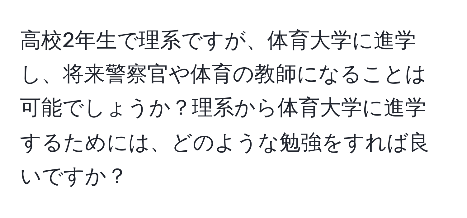 高校2年生で理系ですが、体育大学に進学し、将来警察官や体育の教師になることは可能でしょうか？理系から体育大学に進学するためには、どのような勉強をすれば良いですか？