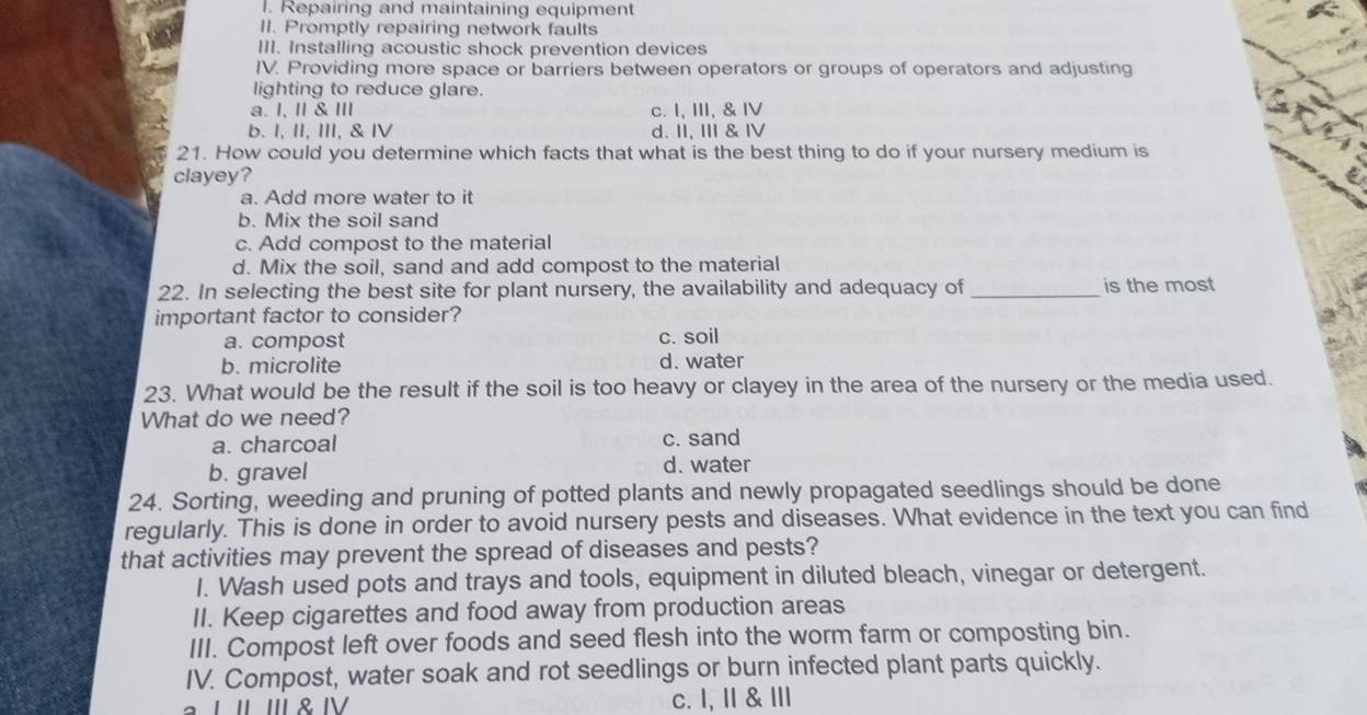 Repairing and maintaining equipment
II. Promptly repairing network faults
III. Installing acoustic shock prevention devices
IV. Providing more space or barriers between operators or groups of operators and adjusting
lighting to reduce glare.
a. I, I & II c. I, Ⅲ, & Ⅳ
b. I, II, III, & IV d. II, II & Ⅳ
21. How could you determine which facts that what is the best thing to do if your nursery medium is
clayey?
a. Add more water to it
b. Mix the soil sand
c. Add compost to the material
d. Mix the soil, sand and add compost to the material
22. In selecting the best site for plant nursery, the availability and adequacy of _is the most
important factor to consider?
a. compost
c. soil
b. microlite d. water
23. What would be the result if the soil is too heavy or clayey in the area of the nursery or the media used.
What do we need?
a. charcoal c. sand
b. gravel d. water
24. Sorting, weeding and pruning of potted plants and newly propagated seedlings should be done
regularly. This is done in order to avoid nursery pests and diseases. What evidence in the text you can find
that activities may prevent the spread of diseases and pests?
I. Wash used pots and trays and tools, equipment in diluted bleach, vinegar or detergent.
II. Keep cigarettes and food away from production areas
III. Compost left over foods and seed flesh into the worm farm or composting bin.
IV. Compost, water soak and rot seedlings or burn infected plant parts quickly.
L ' '' & Ⅳª c. l, Ⅱ & Ⅲ