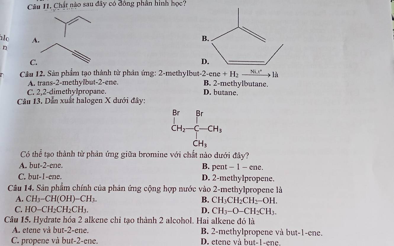 Chất nào sau đây có đông phân hình học?
lo A. 
n
C.
r  Câu 12. Sản phẩm tạo thành từ phản ứng: 2-methylbut -2-ene+H_2to 1a
A. trans-2-methylbut-2-ene. B. 2-methylbutane.
C. 2,2-dimethylpropane. D. butane.
Câu 13. Dẫn xuất halogen X dưới đây:
Có thể tạo thành từ phản ứng giữa bromine với chất nào dưới đây?
A. but-2-ene. B. pent - 1 - ene.
C. but-1-ene. D. 2-methylpropene.
Câu 14. Sản phầm chính của phản ứng cộng hợp nước vào 2-methylpropene là
A. CH_3-CH(OH)-CH_3. B. CH_3CH_2CH_2-OH.
C. HO-CH_2CH_2CH_3. D. CH_3-O-CH_2CH_3.
Câu 15. Hydrate hóa 2 alkene chỉ tạo thành 2 alcohol. Hai alkene đó là
A. etene và but-2-ene. B. 2-methylpropene và but-1-ene.
C. propene và but-2-ene. D. etene và but-1-ene.