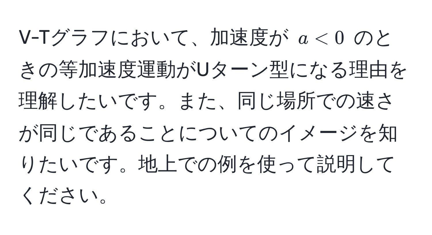 V-Tグラフにおいて、加速度が $a < 0$ のときの等加速度運動がUターン型になる理由を理解したいです。また、同じ場所での速さが同じであることについてのイメージを知りたいです。地上での例を使って説明してください。