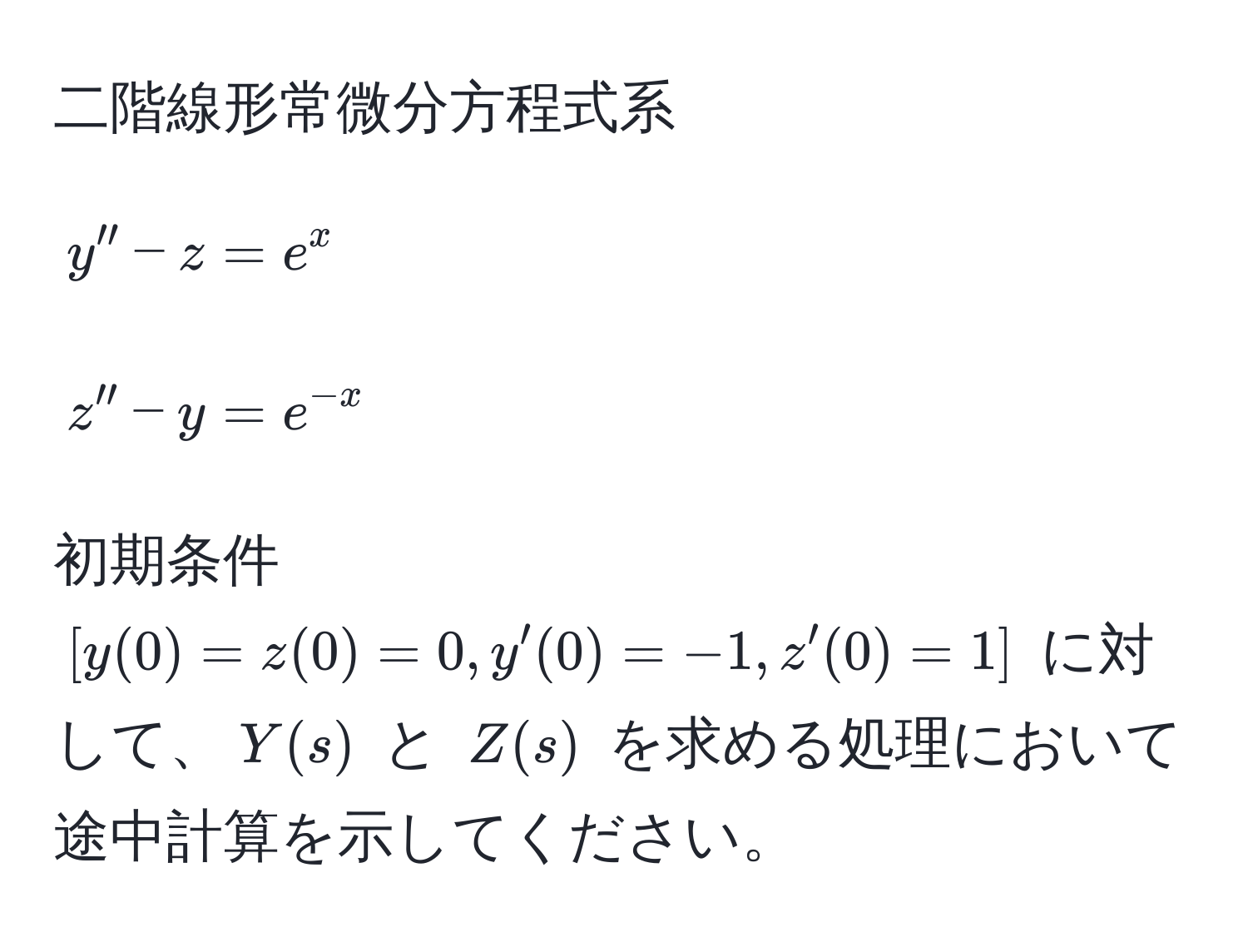 二階線形常微分方程式系 
[
y'' - z = e^(x 
]
[
z'' - y = e^-x) 
]
初期条件 ([y(0) = z(0) = 0, y'(0) = -1, z'(0) = 1]) に対して、$Y(s)$ と $Z(s)$ を求める処理において途中計算を示してください。