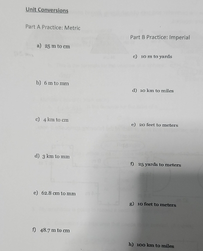 Unit Conversions
Part A Practice: Metric
Part B Practice: Imperial
a) 25 m to cm
c) 10 m to yards
b) 6 m to mm
d) 10 km to miles
c) 4 km to cm e) 20 feet to meters
d) 3 km to mm
f) 25 yards to meters
e) 62.8 cm to mm
g) 10 feet to meters
f) 48.7 m to cm
h) 100 km to miles