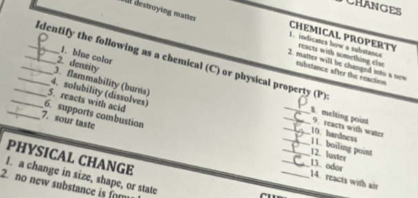 CHANGES 
Ulf destroying matter 1. indicates how a substance 
CHEMICAL PROPERTY 
1. blue color 
reacts with something else 
_Identify the following as a chemical (C) or physical property (P) 
2. density 
2. matter will be changed into a new 
substance after the reaction 
3. flammability (burns) 
4. solubility (dissolves) 
_5. reacts with acid 
_ 
_6. supports combustion 
7. sour taste 
_8. melting point 9. reacts with water 
_ 
_10. hardness 11. boiling point 
_12. luster 
PHYSICAL CHANGE 
_14. reacts with air 13. odor 
I a change in size, shape, or state 
2. no new substance is for