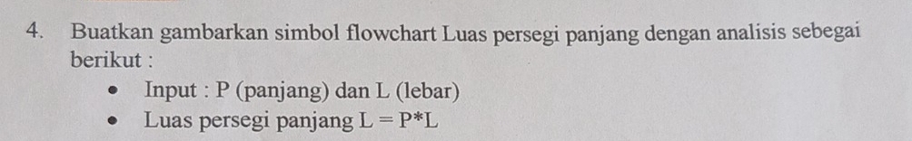 Buatkan gambarkan simbol flowchart Luas persegi panjang dengan analisis sebegai 
berikut : 
Input : P (panjang) dan L (lebar) 
Luas persegi panjang L=P^*L