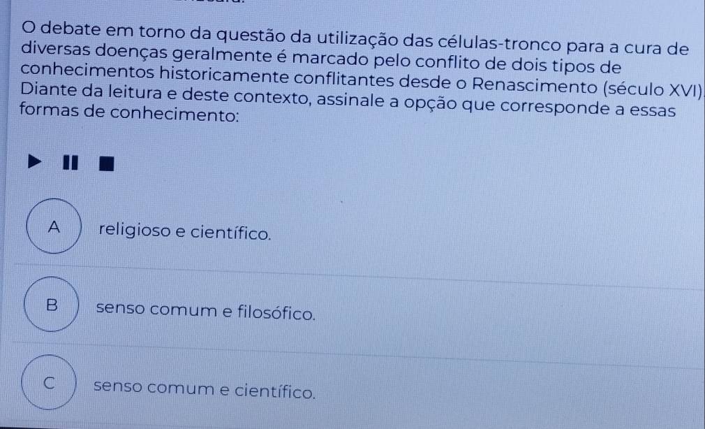 debate em torno da questão da utilização das células-tronco para a cura de
diversas doenças geralmente é marcado pelo conflito de dois tipos de
conhecimentos historicamente conflitantes desde o Renascimento (século XVI)
Diante da leitura e deste contexto, assinale a opção que corresponde a essas
formas de conhecimento:
A religioso e científico.
B  senso comum e filosófico.
C senso comum e científico.